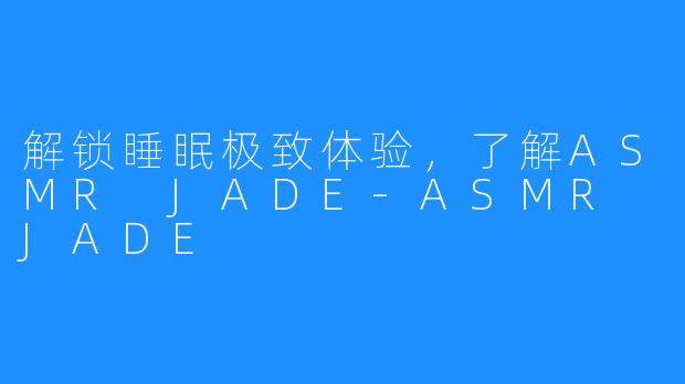 解锁睡眠极致体验，了解ASMR JADE-ASMR JADE